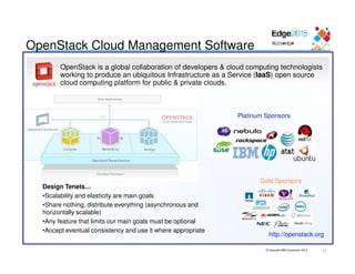 © Copyright IBM Corporation 2015
OpenStack is a global collaboration of developers & cloud computing technologists
working to produce an ubiquitous Infrastructure as a Service (IaaS) open source
cloud computing platform for public & private clouds.
http://openstack.org
OpenStack Cloud Management Software
Design Tenets…
•Scalability and elasticity are main goals
•Share nothing, distribute everything (asynchronous and
horizontally scalable)
•Any feature that limits our main goals must be optional
•Accept eventual consistency and use it where appropriate
Platinum Sponsors
Gold Sponsors
12
 