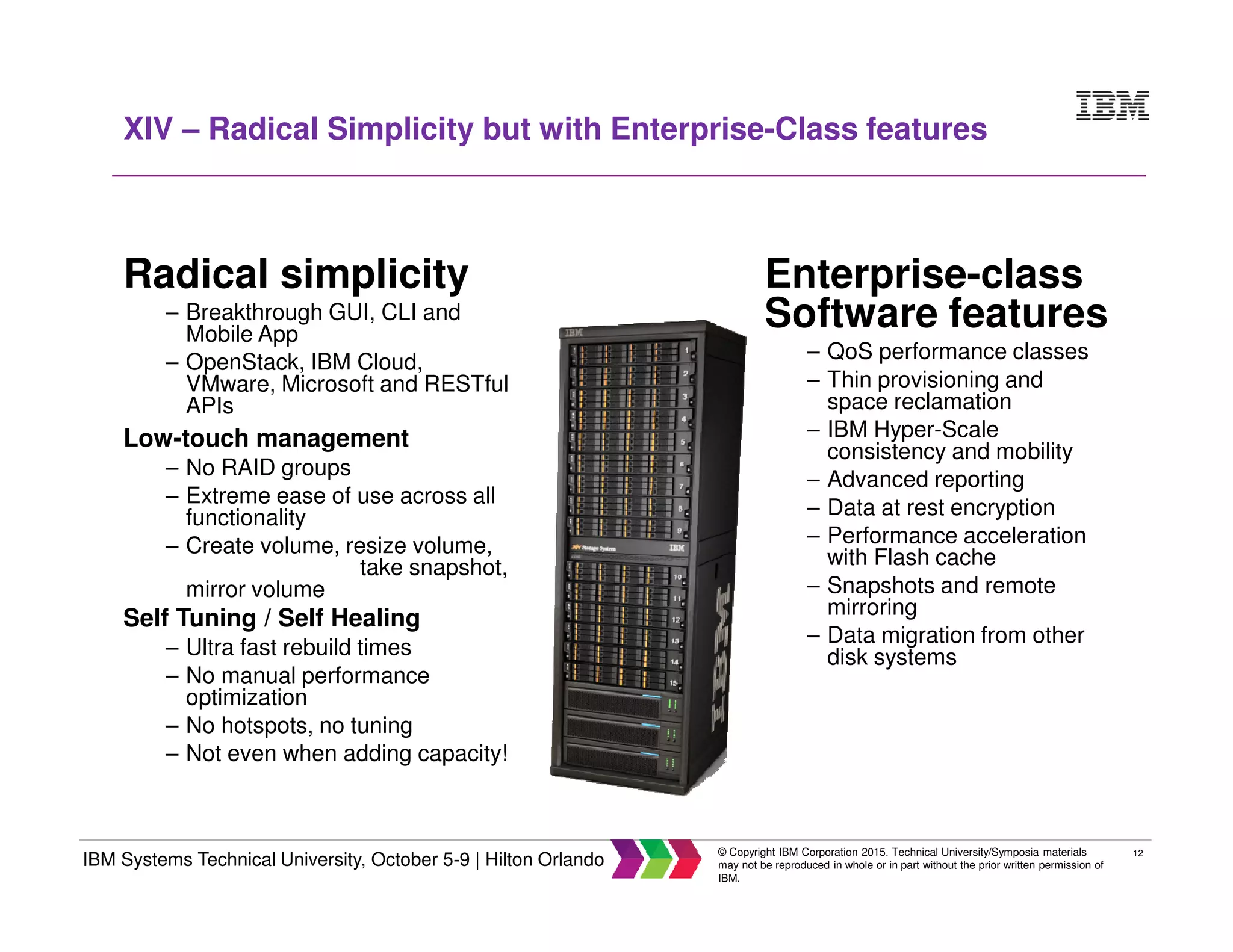 12
IBM Systems Technical University, October 5-9 | Hilton Orlando
© Copyright IBM Corporation 2015. Technical University/Symposia materials
may not be reproduced in whole or in part without the prior written permission of
IBM.
XIV – Radical Simplicity but with Enterprise-Class features
Radical simplicity
– Breakthrough GUI, CLI and
Mobile App
– OpenStack, IBM Cloud,
VMware, Microsoft and RESTful
APIs
Low-touch management
– No RAID groups
– Extreme ease of use across all
functionality
– Create volume, resize volume,
take snapshot,
mirror volume
Self Tuning / Self Healing
– Ultra fast rebuild times
– No manual performance
optimization
– No hotspots, no tuning
– Not even when adding capacity!
Enterprise-class
Software features
– QoS performance classes
– Thin provisioning and
space reclamation
– IBM Hyper-Scale
consistency and mobility
– Advanced reporting
– Data at rest encryption
– Performance acceleration
with Flash cache
– Snapshots and remote
mirroring
– Data migration from other
disk systems
 