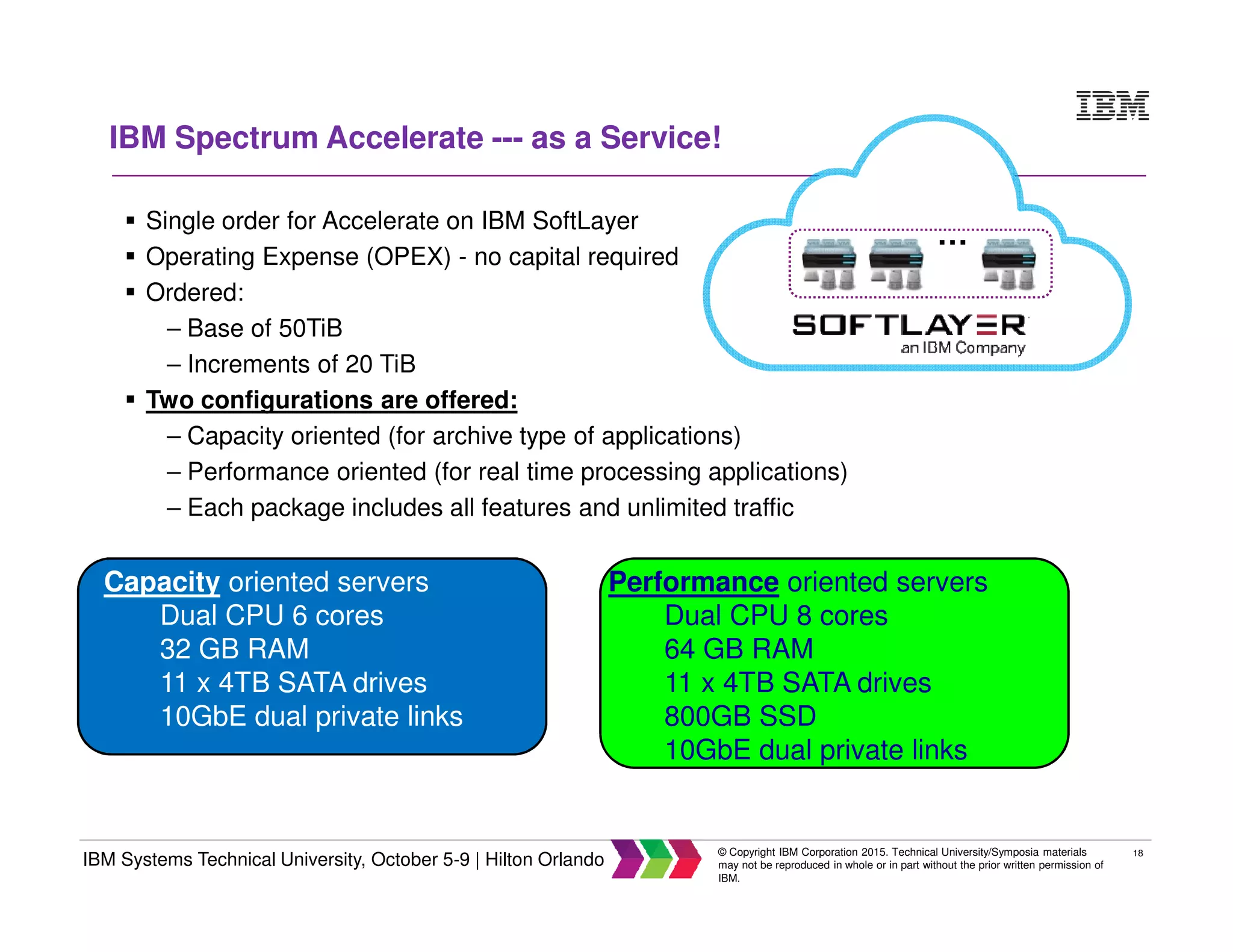 18
IBM Systems Technical University, October 5-9 | Hilton Orlando
© Copyright IBM Corporation 2015. Technical University/Symposia materials
may not be reproduced in whole or in part without the prior written permission of
IBM.
IBM Spectrum Accelerate --- as a Service!
Single order for Accelerate on IBM SoftLayer
Operating Expense (OPEX) - no capital required
Ordered:
– Base of 50TiB
– Increments of 20 TiB
Two configurations are offered:
– Capacity oriented (for archive type of applications)
– Performance oriented (for real time processing applications)
– Each package includes all features and unlimited traffic
Capacity oriented servers
Dual CPU 6 cores
32 GB RAM
11 x 4TB SATA drives
10GbE dual private links
Performance oriented servers
Dual CPU 8 cores
64 GB RAM
11 x 4TB SATA drives
800GB SSD
10GbE dual private links
…
 