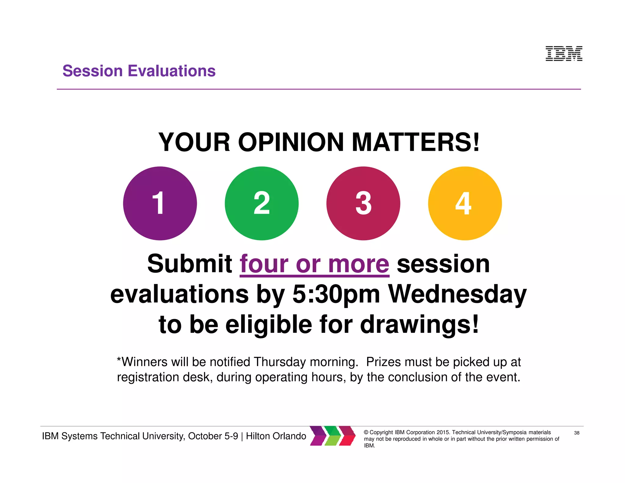 38
IBM Systems Technical University, October 5-9 | Hilton Orlando
© Copyright IBM Corporation 2015. Technical University/Symposia materials
may not be reproduced in whole or in part without the prior written permission of
IBM.
Session Evaluations
YOUR OPINION MATTERS!
Submit four or more session
evaluations by 5:30pm Wednesday
to be eligible for drawings!
*Winners will be notified Thursday morning. Prizes must be picked up at
registration desk, during operating hours, by the conclusion of the event.
1 2 3 4
 