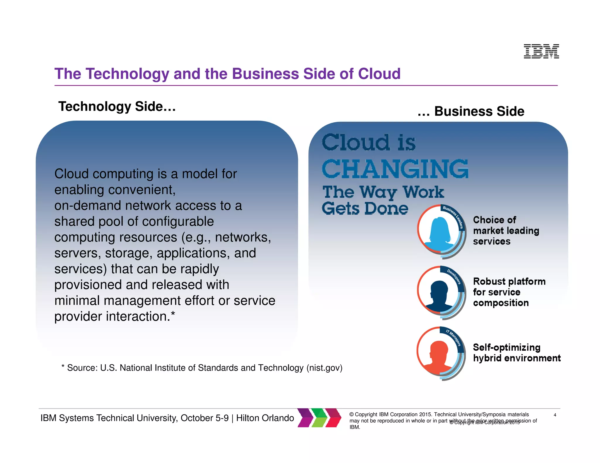 4
IBM Systems Technical University, October 5-9 | Hilton Orlando
© Copyright IBM Corporation 2015. Technical University/Symposia materials
may not be reproduced in whole or in part without the prior written permission of
IBM.
© Copyright IBM Corporation 2015
The Technology and the Business Side of Cloud
Cloud computing is a model for
enabling convenient,
on-demand network access to a
shared pool of configurable
computing resources (e.g., networks,
servers, storage, applications, and
services) that can be rapidly
provisioned and released with
minimal management effort or service
provider interaction.*
* Source: U.S. National Institute of Standards and Technology (nist.gov)
Technology Side… … Business Side
 