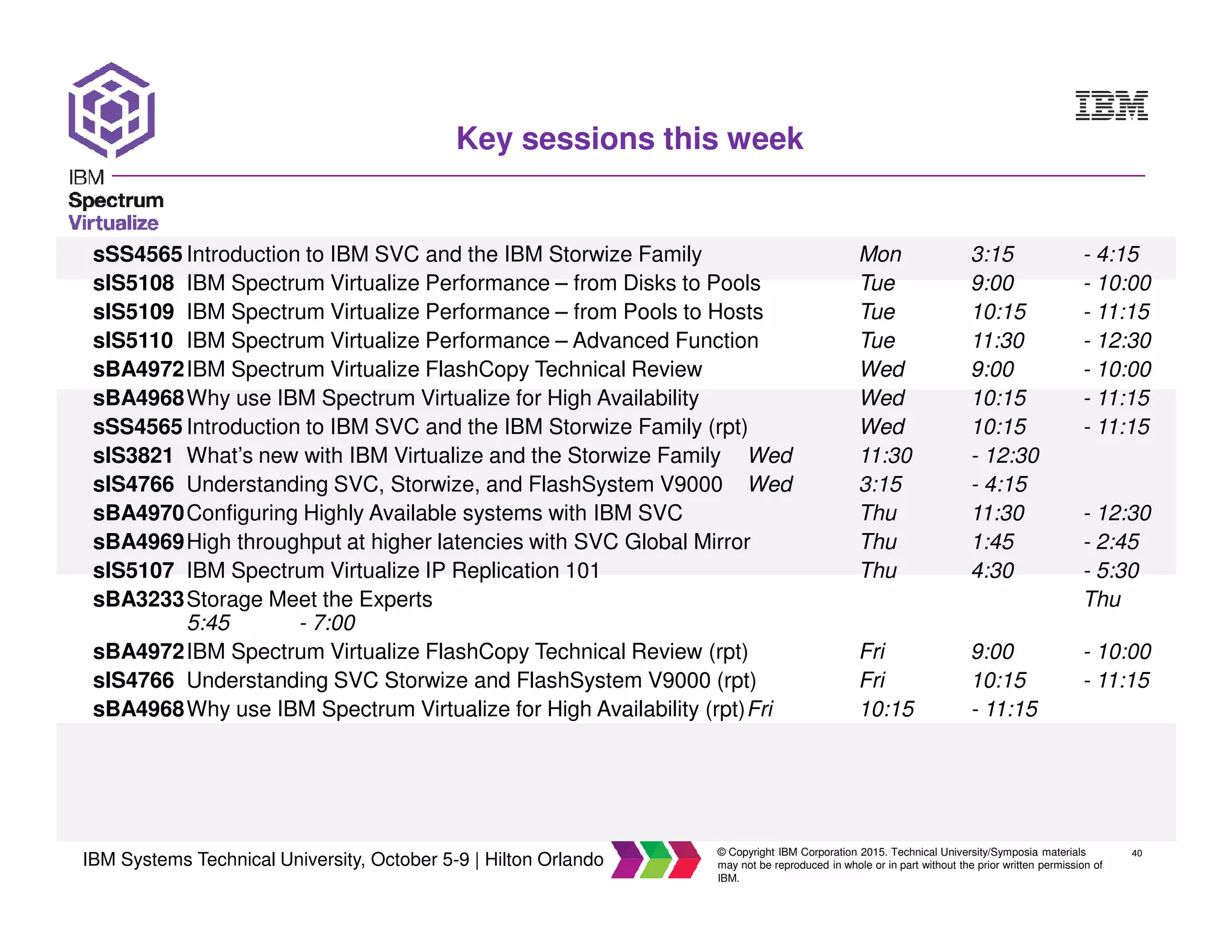 40
IBM Systems Technical University, October 5-9 | Hilton Orlando
© Copyright IBM Corporation 2015. Technical University/Symposia materials
may not be reproduced in whole or in part without the prior written permission of
IBM.
Key sessions this week
sSS4565 Introduction to IBM SVC and the IBM Storwize Family Mon 3:15 - 4:15
sIS5108 IBM Spectrum Virtualize Performance – from Disks to Pools Tue 9:00 - 10:00
sIS5109 IBM Spectrum Virtualize Performance – from Pools to Hosts Tue 10:15 - 11:15
sIS5110 IBM Spectrum Virtualize Performance – Advanced Function Tue 11:30 - 12:30
sBA4972IBM Spectrum Virtualize FlashCopy Technical Review Wed 9:00 - 10:00
sBA4968Why use IBM Spectrum Virtualize for High Availability Wed 10:15 - 11:15
sSS4565 Introduction to IBM SVC and the IBM Storwize Family (rpt) Wed 10:15 - 11:15
sIS3821 What’s new with IBM Virtualize and the Storwize Family Wed 11:30 - 12:30
sIS4766 Understanding SVC, Storwize, and FlashSystem V9000 Wed 3:15 - 4:15
sBA4970Configuring Highly Available systems with IBM SVC Thu 11:30 - 12:30
sBA4969High throughput at higher latencies with SVC Global Mirror Thu 1:45 - 2:45
sIS5107 IBM Spectrum Virtualize IP Replication 101 Thu 4:30 - 5:30
sBA3233Storage Meet the Experts Thu
5:45 - 7:00
sBA4972IBM Spectrum Virtualize FlashCopy Technical Review (rpt) Fri 9:00 - 10:00
sIS4766 Understanding SVC Storwize and FlashSystem V9000 (rpt) Fri 10:15 - 11:15
sBA4968Why use IBM Spectrum Virtualize for High Availability (rpt)Fri 10:15 - 11:15
 