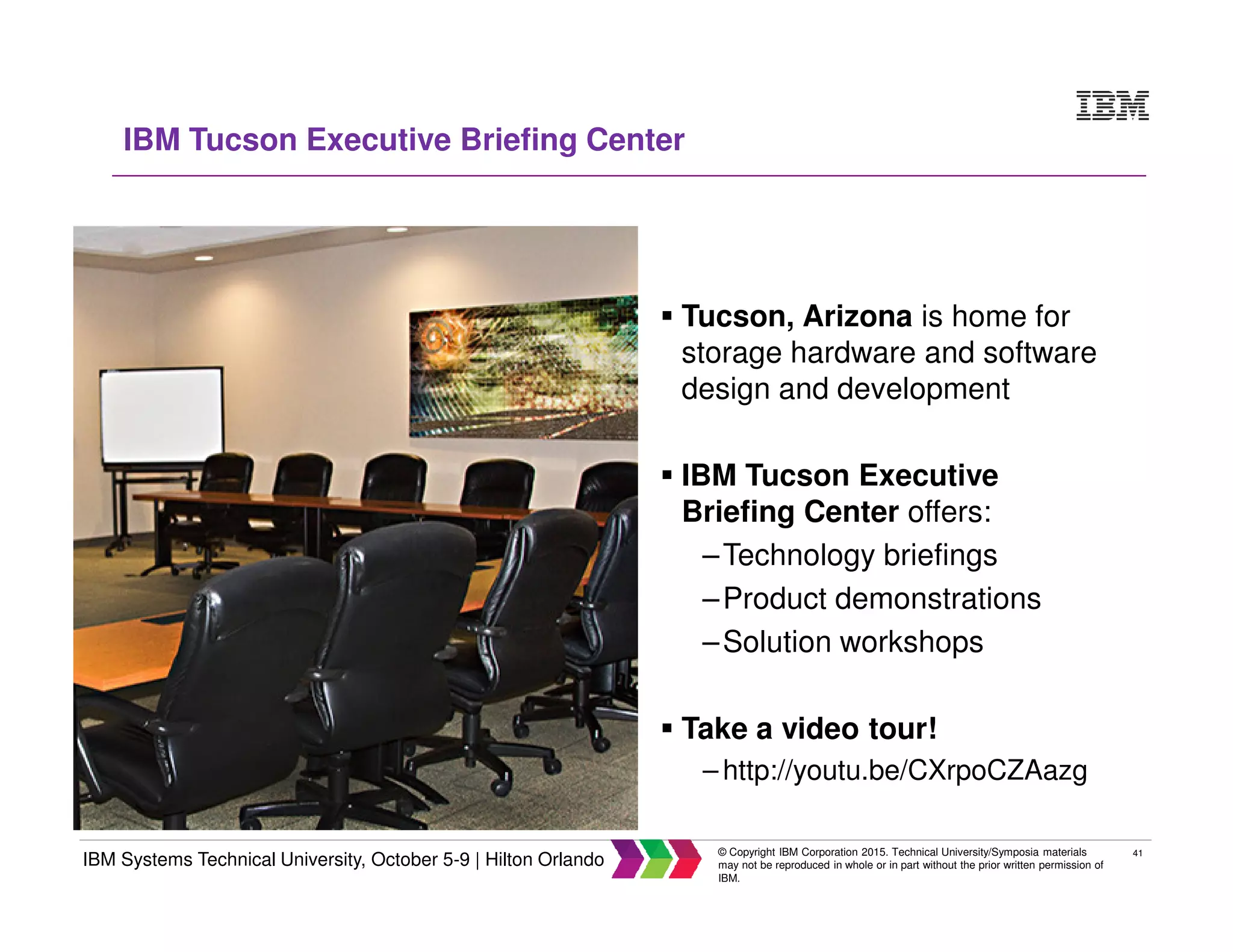 41
IBM Systems Technical University, October 5-9 | Hilton Orlando
© Copyright IBM Corporation 2015. Technical University/Symposia materials
may not be reproduced in whole or in part without the prior written permission of
IBM.
IBM Tucson Executive Briefing Center
Tucson, Arizona is home for
storage hardware and software
design and development
IBM Tucson Executive
Briefing Center offers:
–Technology briefings
–Product demonstrations
–Solution workshops
Take a video tour!
– http://youtu.be/CXrpoCZAazg
 