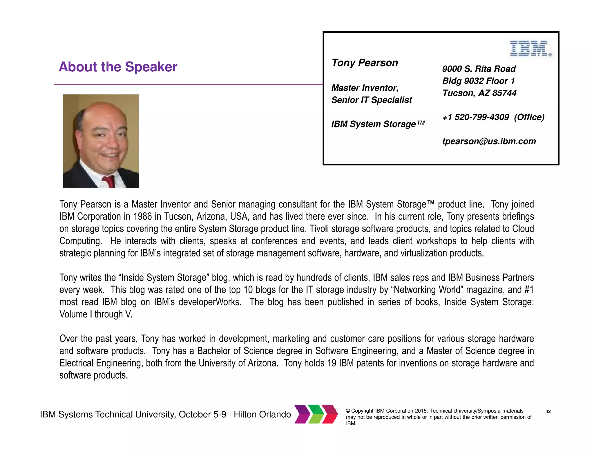 42
IBM Systems Technical University, October 5-9 | Hilton Orlando
© Copyright IBM Corporation 2015. Technical University/Symposia materials
may not be reproduced in whole or in part without the prior written permission of
IBM.
About the Speaker
Tony Pearson is a Master Inventor and Senior managing consultant for the IBM System Storage™ product line. Tony joined
IBM Corporation in 1986 in Tucson, Arizona, USA, and has lived there ever since. In his current role, Tony presents briefings
on storage topics covering the entire System Storage product line, Tivoli storage software products, and topics related to Cloud
Computing. He interacts with clients, speaks at conferences and events, and leads client workshops to help clients with
strategic planning for IBM’s integrated set of storage management software, hardware, and virtualization products.
Tony writes the “Inside System Storage” blog, which is read by hundreds of clients, IBM sales reps and IBM Business Partners
every week. This blog was rated one of the top 10 blogs for the IT storage industry by “Networking World” magazine, and #1
most read IBM blog on IBM’s developerWorks. The blog has been published in series of books, Inside System Storage:
Volume I through V.
Over the past years, Tony has worked in development, marketing and customer care positions for various storage hardware
and software products. Tony has a Bachelor of Science degree in Software Engineering, and a Master of Science degree in
Electrical Engineering, both from the University of Arizona. Tony holds 19 IBM patents for inventions on storage hardware and
software products.
9000 S. Rita Road
Bldg 9032 Floor 1
Tucson, AZ 85744
+1 520-799-4309 (Office)
tpearson@us.ibm.com
Tony Pearson
Master Inventor,
Senior IT Specialist
IBM System Storage™
 