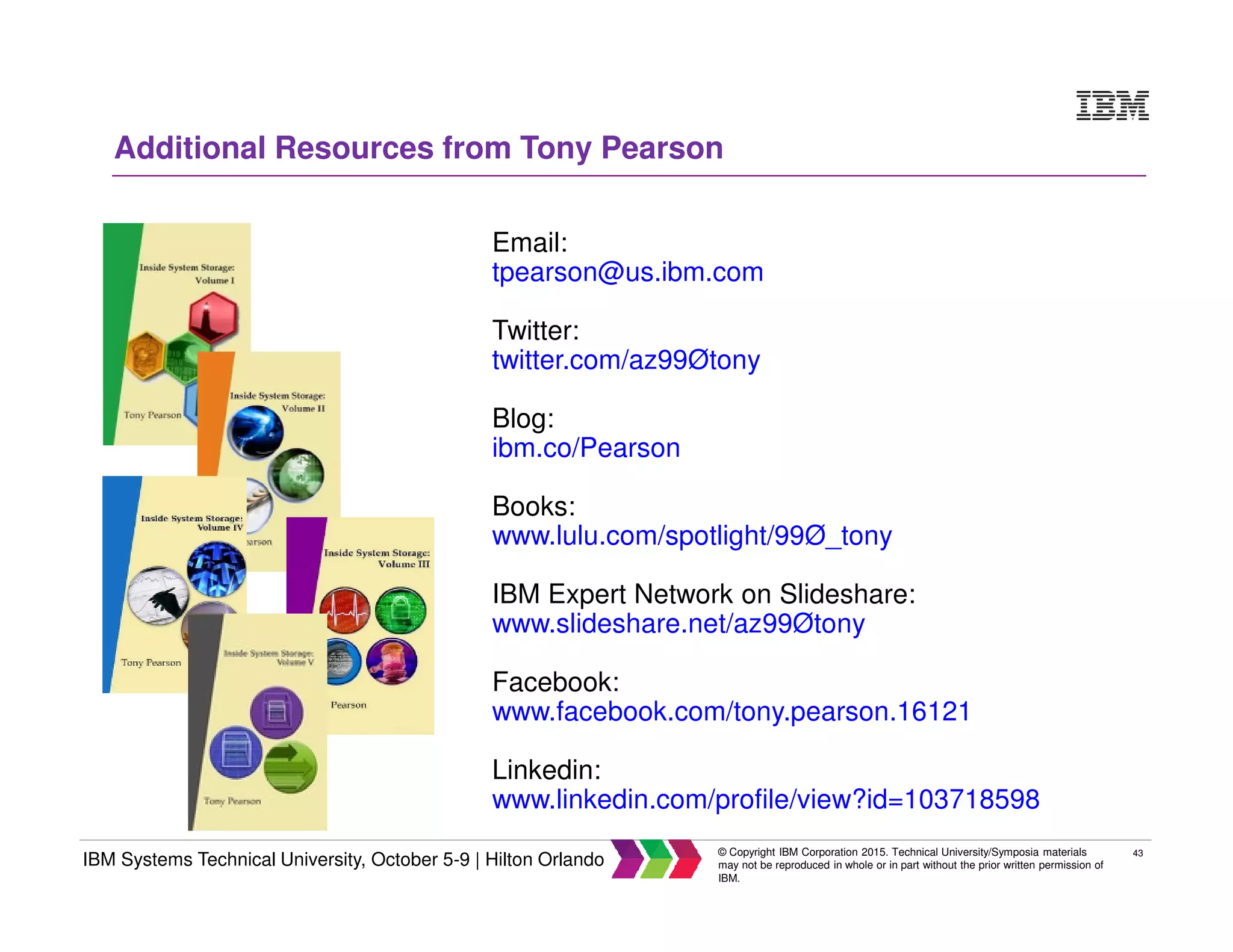 43
IBM Systems Technical University, October 5-9 | Hilton Orlando
© Copyright IBM Corporation 2015. Technical University/Symposia materials
may not be reproduced in whole or in part without the prior written permission of
IBM.
Email:
tpearson@us.ibm.com
Twitter:
twitter.com/az99Øtony
Blog:
ibm.co/Pearson
Books:
www.lulu.com/spotlight/99Ø_tony
IBM Expert Network on Slideshare:
www.slideshare.net/az99Øtony
Facebook:
www.facebook.com/tony.pearson.16121
Linkedin:
www.linkedin.com/profile/view?id=103718598
Additional Resources from Tony Pearson
 