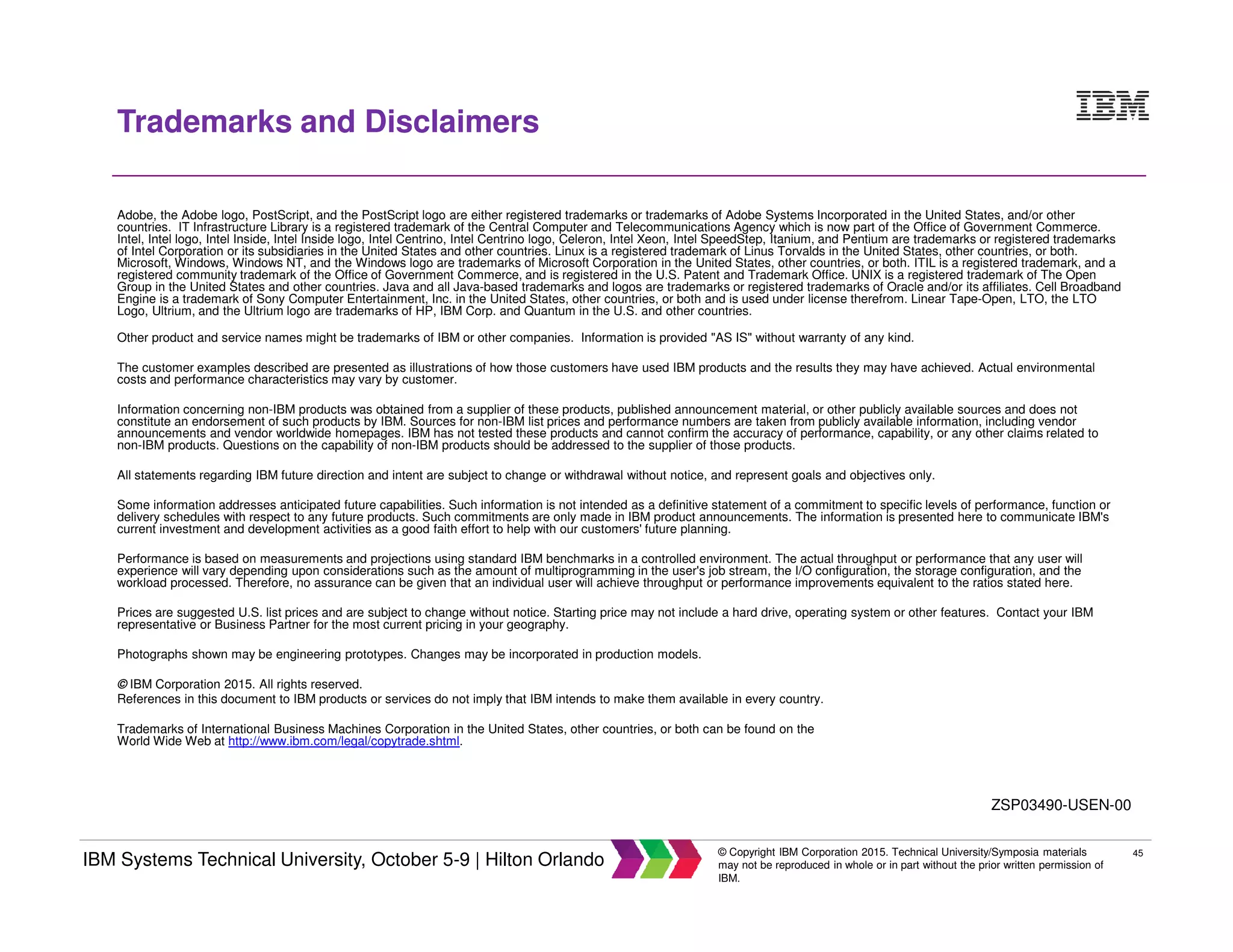 45
IBM Systems Technical University, October 5-9 | Hilton Orlando
© Copyright IBM Corporation 2015. Technical University/Symposia materials
may not be reproduced in whole or in part without the prior written permission of
IBM.
Trademarks and Disclaimers
Adobe, the Adobe logo, PostScript, and the PostScript logo are either registered trademarks or trademarks of Adobe Systems Incorporated in the United States, and/or other
countries. IT Infrastructure Library is a registered trademark of the Central Computer and Telecommunications Agency which is now part of the Office of Government Commerce.
Intel, Intel logo, Intel Inside, Intel Inside logo, Intel Centrino, Intel Centrino logo, Celeron, Intel Xeon, Intel SpeedStep, Itanium, and Pentium are trademarks or registered trademarks
of Intel Corporation or its subsidiaries in the United States and other countries. Linux is a registered trademark of Linus Torvalds in the United States, other countries, or both.
Microsoft, Windows, Windows NT, and the Windows logo are trademarks of Microsoft Corporation in the United States, other countries, or both. ITIL is a registered trademark, and a
registered community trademark of the Office of Government Commerce, and is registered in the U.S. Patent and Trademark Office. UNIX is a registered trademark of The Open
Group in the United States and other countries. Java and all Java-based trademarks and logos are trademarks or registered trademarks of Oracle and/or its affiliates. Cell Broadband
Engine is a trademark of Sony Computer Entertainment, Inc. in the United States, other countries, or both and is used under license therefrom. Linear Tape-Open, LTO, the LTO
Logo, Ultrium, and the Ultrium logo are trademarks of HP, IBM Corp. and Quantum in the U.S. and other countries.
Other product and service names might be trademarks of IBM or other companies. Information is provided "AS IS" without warranty of any kind.
The customer examples described are presented as illustrations of how those customers have used IBM products and the results they may have achieved. Actual environmental
costs and performance characteristics may vary by customer.
Information concerning non-IBM products was obtained from a supplier of these products, published announcement material, or other publicly available sources and does not
constitute an endorsement of such products by IBM. Sources for non-IBM list prices and performance numbers are taken from publicly available information, including vendor
announcements and vendor worldwide homepages. IBM has not tested these products and cannot confirm the accuracy of performance, capability, or any other claims related to
non-IBM products. Questions on the capability of non-IBM products should be addressed to the supplier of those products.
All statements regarding IBM future direction and intent are subject to change or withdrawal without notice, and represent goals and objectives only.
Some information addresses anticipated future capabilities. Such information is not intended as a definitive statement of a commitment to specific levels of performance, function or
delivery schedules with respect to any future products. Such commitments are only made in IBM product announcements. The information is presented here to communicate IBM's
current investment and development activities as a good faith effort to help with our customers' future planning.
Performance is based on measurements and projections using standard IBM benchmarks in a controlled environment. The actual throughput or performance that any user will
experience will vary depending upon considerations such as the amount of multiprogramming in the user's job stream, the I/O configuration, the storage configuration, and the
workload processed. Therefore, no assurance can be given that an individual user will achieve throughput or performance improvements equivalent to the ratios stated here.
Prices are suggested U.S. list prices and are subject to change without notice. Starting price may not include a hard drive, operating system or other features. Contact your IBM
representative or Business Partner for the most current pricing in your geography.
Photographs shown may be engineering prototypes. Changes may be incorporated in production models.
© IBM Corporation 2015. All rights reserved.
References in this document to IBM products or services do not imply that IBM intends to make them available in every country.
Trademarks of International Business Machines Corporation in the United States, other countries, or both can be found on the
World Wide Web at http://www.ibm.com/legal/copytrade.shtml.
ZSP03490-USEN-00
 