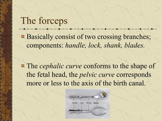 The forceps
Basically consist of two crossing branches;
components: handle, lock, shank, blades.
The cephalic curve conforms to the shape of
the fetal head, the pelvic curve corresponds
more or less to the axis of the birth canal.
 