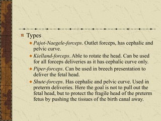 Types
Pajot-Naegele-forceps. Outlet forceps, has cephalic and
pelvic curve.
Kielland-forceps. Able to rotate the head. Can be used
for all forceps deliveries as it has cephalic curve only.
Piper-forceps. Can be used in breech presentation to
deliver the fetal head.
Shute-forceps. Has cephalic and pelvic curve. Used in
preterm deliveries. Here the goal is not to pull out the
fetal head, but to protect the fragile head of the preterm
fetus by pushing the tissues of the birth canal away.
 