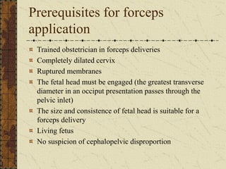 Prerequisites for forceps
application
Trained obstetrician in forceps deliveries
Completely dilated cervix
Ruptured membranes
The fetal head must be engaged (the greatest transverse
diameter in an occiput presentation passes through the
pelvic inlet)
The size and consistence of fetal head is suitable for a
forceps delivery
Living fetus
No suspicion of cephalopelvic disproportion
 