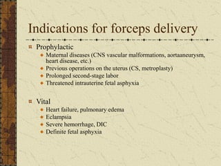 Indications for forceps delivery
Prophylactic
Maternal diseases (CNS vascular malformations, aortaaneurysm,
heart disease, etc.)
Previous operations on the uterus (CS, metroplasty)
Prolonged second-stage labor
Threatened intrauterine fetal asphyxia
Vital
Heart failure, pulmonary edema
Eclampsia
Severe hemorrhage, DIC
Definite fetal asphyxia
 