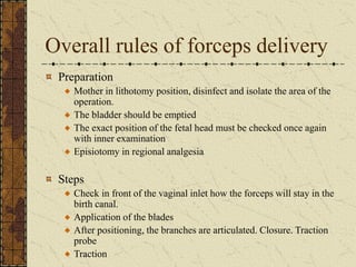 Overall rules of forceps delivery
Preparation
Mother in lithotomy position, disinfect and isolate the area of the
operation.
The bladder should be emptied
The exact position of the fetal head must be checked once again
with inner examination
Episiotomy in regional analgesia
Steps
Check in front of the vaginal inlet how the forceps will stay in the
birth canal.
Application of the blades
After positioning, the branches are articulated. Closure. Traction
probe
Traction
 