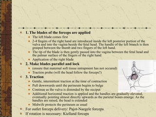 1. The blades of the forceps are applied
The left blade comes first
2-4 fingers of the right hand are introduced inside the left posterior portion of the
vulva and into the vagina beside the fetal head. The handle of the left branch is then
grasped between the thumb and two fingers of the left hand.
The tip of the blade is then gently passed into the vagina between the fetal head and
the palmar surface of the fingers of the right hand
Application of the right blade
2. Make blades parallel and lock
(ensure that maternal soft tissue entrapment has not occured)
Traction probe (will the head follow the forceps?)
3. Traction
Gentle, intermittent traction at the time of contraction
Pull downwards until the perineum begins to bulge
Continue as the vulva is distended by the occiput
Additional horizontal traction is applied and the handles are gradually elevated,
eventually pointing almost directly upwards as the parietal bones emerge. As the
handles are raised, the head is extended
Midwife protects the perineum as usual
For outlet forceps delivery: Pajot-Naegele forceps
If rotation is necessary: Kielland forceps
 