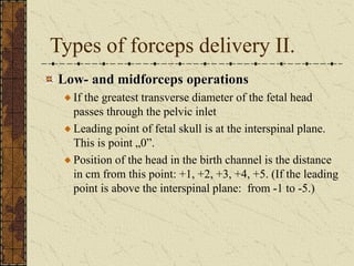 Types of forceps delivery II.
Low- and midforceps operations
If the greatest transverse diameter of the fetal head
passes through the pelvic inlet
Leading point of fetal skull is at the interspinal plane.
This is point „0”.
Position of the head in the birth channel is the distance
in cm from this point: +1, +2, +3, +4, +5. (If the leading
point is above the interspinal plane: from -1 to -5.)
 