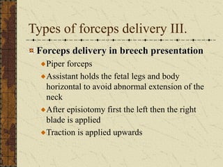 Types of forceps delivery III.
Forceps delivery in breech presentation
Piper forceps
Assistant holds the fetal legs and body
horizontal to avoid abnormal extension of the
neck
After episiotomy first the left then the right
blade is applied
Traction is applied upwards
 