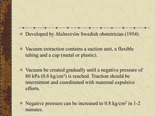 Developed by Malmström Swedish obstetrician (1954)
Vacuum extraction contains a suction unit, a flexible
tubing and a cup (metal or plastic).
Vacuum be created gradually until a negative pressure of
80 kPa (0.8 kg/cm2) is reached. Traction should be
intermittent and coordinated with maternal expulsive
efforts.
Negative pressure can be increased to 0.8 kg/cm2 in 1-2
minutes.
 