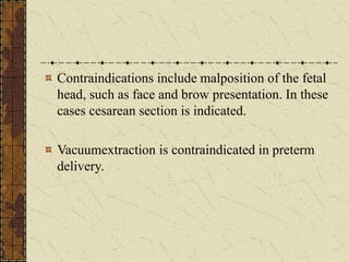 Contraindications include malposition of the fetal
head, such as face and brow presentation. In these
cases cesarean section is indicated.
Vacuumextraction is contraindicated in preterm
delivery.
 