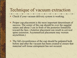 Technique of vacuum extraction
Check if your vacuum delivery system is working.
Proper cup placement is the most important determinant of
success. The center of the cup should be over the saggital
suture and about 3 cm in front of the posterior fontanella
toward the face. (Anterior placement can result in cervical
spine extension. Asymmetrical placement may worsen
asynclitism.)
The full circumference of the cup should be palpated both
before and after the vacuum has been created to ensure that
maternal soft tissue entrapment has not occured.
 