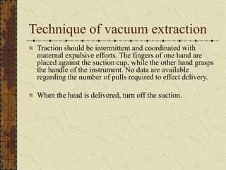 Technique of vacuum extraction
Traction should be intermittent and coordinated with
maternal expulsive efforts. The fingers of one hand are
placed against the suction cup, while the other hand grasps
the handle of the instrument. No data are available
regarding the number of pulls required to effect delivery.
When the head is delivered, turn off the suction.
 