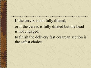 If the cervix is not fully dilated,
or if the cervix is fully dilated but the head
is not engaged,
to finish the delivery fast cesarean section is
the safest choice.
 