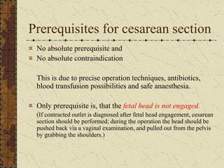 Prerequisites for cesarean section
No absolute prerequisite and
No absolute contraindication
This is due to precise operation techniques, antibiotics,
blood transfusion possibilities and safe anaesthesia.
Only prerequisite is, that the fetal head is not engaged.
(If contracted outlet is diagnosed after fetal head engagement, cesarean
section should be performed; during the operation the head should be
pushed back via a vaginal examination, and pulled out from the pelvis
by grabbing the shoulders.)
 