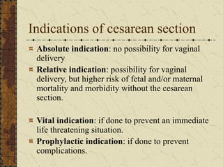 Indications of cesarean section
Absolute indication: no possibility for vaginal
delivery
Relative indication: possibility for vaginal
delivery, but higher risk of fetal and/or maternal
mortality and morbidity without the cesarean
section.
Vital indication: if done to prevent an immediate
life threatening situation.
Prophylactic indication: if done to prevent
complications.
 