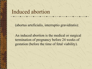Induced abortion
(abortus arteficialis, interruptio graviditatis):
An induced abortion is the medical or surgical
termination of pregnancy before 24 weeks of
gestation (before the time of fetal viability).
 