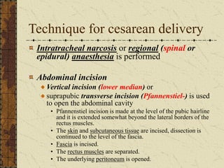 Technique for cesarean delivery
Intratracheal narcosis or regional (spinal or
epidural) anaesthesia is performed
Abdominal incision
Vertical incision (lower median) or
suprapubic transverse incision (Pfannenstiel-) is used
to open the abdominal cavity
• Pfannenstiel incision is made at the level of the pubic hairline
and it is extended somewhat beyond the lateral borders of the
rectus muscles.
• The skin and subcutaneous tissue are incised, dissection is
continued to the level of the fascia.
• Fascia is incised.
• The rectus muscles are separated.
• The underlying peritoneum is opened.
 