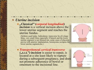 Uterine incision
„Classical” (corporal longitudinal)
incision is a vertical incision above the
lower uterine segment and reaches the
uterine fundus.
(Seldom used today. Indications: transverse lie of a large
fetus, very small fetus especially if breech and the lower
uterine segment is not thinned out, some cases of placenta
previa with anterior implantation, leiomyoma occupies the
lower uterine segment,etc.)
Transperitoneal cervical transverse
(„t.c.t.”) incision is easier to repair, is
located at a site least likely to rupture
during a subsequent pregnancy, and does
not promote adherence of bowel or
omentum to the incisional line.
 
