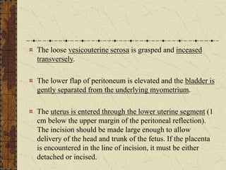 The loose vesicouterine serosa is grasped and inceased
transversely.
The lower flap of peritoneum is elevated and the bladder is
gently separated from the underlying myometrium.
The uterus is entered through the lower uterine segment (1
cm below the upper margin of the peritoneal reflection).
The incision should be made large enough to allow
delivery of the head and trunk of the fetus. If the placenta
is encountered in the line of incision, it must be either
detached or incised.
 