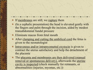 If membranes are still, we rupture them
(In a cephalic presentation) the head is elevated gently with
the fingers and palm through the incision, aided by modest
transabdomnial fundal pressure
Eliminate mucus from fetal mouth
After clamping and cutting the umbilical cord the fetus is
given to the neonatologist
Intravenous and/or intramyometral oxytocin is given to
contract the uterus satisfactory and help the detachment of
the placenta
The placenta and membranes are then delivered (manual
removal or spontaneous delivery), afterwards the uterine
cavity is inspected (check manually for remnants, or
abnormalities (injuries, myomas, etc.))
 