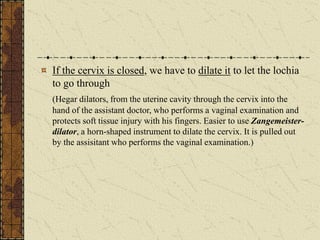 If the cervix is closed, we have to dilate it to let the lochia
to go through
(Hegar dilators, from the uterine cavity through the cervix into the
hand of the assistant doctor, who performs a vaginal examination and
protects soft tissue injury with his fingers. Easier to use Zangemeister-
dilator, a horn-shaped instrument to dilate the cervix. It is pulled out
by the assisitant who performs the vaginal examination.)
 