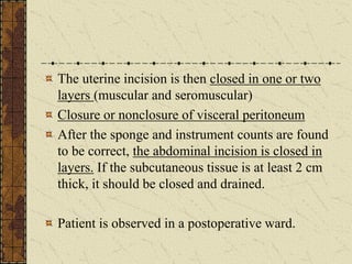 The uterine incision is then closed in one or two
layers (muscular and seromuscular)
Closure or nonclosure of visceral peritoneum
After the sponge and instrument counts are found
to be correct, the abdominal incision is closed in
layers. If the subcutaneous tissue is at least 2 cm
thick, it should be closed and drained.
Patient is observed in a postoperative ward.
 
