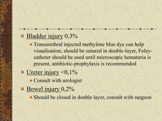 Bladder injury 0,3%
Transurethral injected methylene blue dye can help
visualisation, should be sutured in double-layer, Foley-
catheter should be used until microscopic hematuria is
present, antibiotic-prophylaxis is recommended
Ureter injury <0,1%
Consult with urologist
Bowel injury 0,2%
Should be closed in double layer, consult with surgeon
 