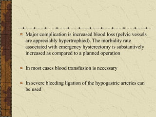 Major complication is increased blood loss (pelvic vessels
are appreciably hypertrophied). The morbidity rate
associated with emergency hysterectomy is substantively
increased as compared to a planned operation
In most cases blood transfusion is necessary
In severe bleeding ligation of the hypogastric arteries can
be used
 