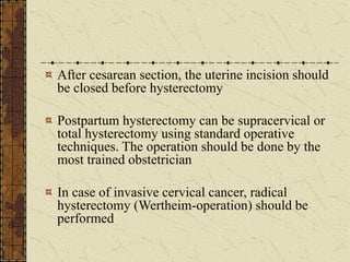After cesarean section, the uterine incision should
be closed before hysterectomy
Postpartum hysterectomy can be supracervical or
total hysterectomy using standard operative
techniques. The operation should be done by the
most trained obstetrician
In case of invasive cervical cancer, radical
hysterectomy (Wertheim-operation) should be
performed
 