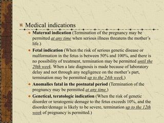 Medical indications
Maternal indication (Termination of the pregnancy may be
permitted at any time when serious illness threatens the mother’s
life.)
Fetal indication (When the risk of serious genetic disease or
malformation in the fetus is between 50% and 100%, and there is
no possibility of treatment, termination may be permitted until the
20th week. When a late diagnosis is made because of laboratory
delay and not through any negligence on the mother’s part,
termination may be permitted up to the 24th week.)
Anomalies fatal in the postnatal period (Termination of the
pregnancy may be permitted at any time.)
Genetical, teratologic indication (When the risk of genetic
disorder or teratogenic demage to the fetus exceeds 10%, and the
disorder/demage is likely to be severe, termination up to the 12th
week of pregnancy is permitted.)
 