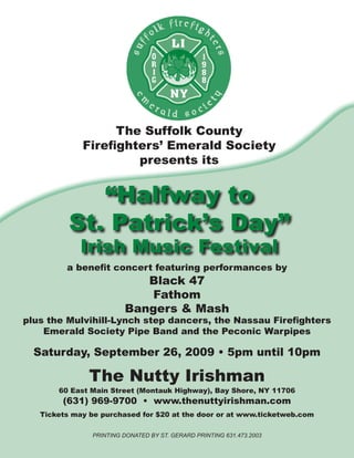 The Suffolk County
             Firefighters’ Emerald Society
                      presents its


             “Halfway to
          St. Patrick’s Day”
            Irish Music Festival
         a benefit concert featuring performances by
                            Black 47
                             Fathom
                         Bangers & Mash
plus the Mulvihill-Lynch step dancers, the Nassau Firefighters
    Emerald Society Pipe Band and the Peconic Warpipes

  Saturday, September 26, 2009 • 5pm until 10pm

               The Nutty Irishman
       60 East Main Street (Montauk Highway), Bay Shore, NY 11706
        (631) 969-9700 • www.thenuttyirishman.com
   Tickets may be purchased for $20 at the door or at www.ticketweb.com

                Printing donated by St. gerard Printing 631.473.2003
 