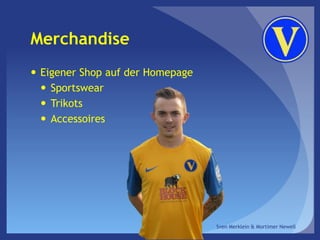 Merchandise
 Eigener Shop auf der Homepage
 Sportswear
 Trikots
 Accessoires
Sven Merklein & Mortimer Newell
 