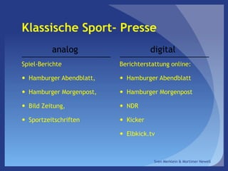 Klassische Sport- Presse
analog
Spiel-Berichte
 Hamburger Abendblatt,
 Hamburger Morgenpost,
 Bild Zeitung,
 Sportzeitschriften
digital
Berichterstattung online:
 Hamburger Abendblatt
 Hamburger Morgenpost
 NDR
 Kicker
 Elbkick.tv
Sven Merklein & Mortimer Newell
 