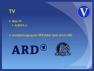 TV
 Web-TV
 ELBKICK.tv
 Liveübertragung bei DFB-Pokal Spiel durch ARD
Sven Merklein & Mortimer Newell
 