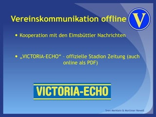 Vereinskommunikation offline
 Kooperation mit den Eimsbüttler Nachrichten
 „VICTORIA-ECHO“ – offizielle Stadion Zeitung (auch
online als PDF)
Sven Merklein & Mortimer Newell
 