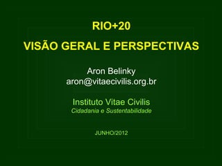 RIO+20
VISÃO GERAL E PERSPECTIVAS

          Aron Belinky
      aron@vitaecivilis.org.br

       Instituto Vitae Civilis
       Cidadania e Sustentabilidade


               JUNHO/2012
 