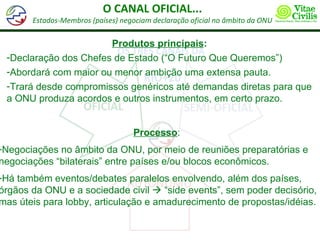 O CANAL OFICIAL...
       Estados-Membros (países) negociam declaração oficial no âmbito da ONU

                       Produtos principais:
 -Declaração dos Chefes de Estado (“O Futuro Que Queremos”)
 -Abordará com maior ou menor ambição uma extensa pauta.
 -Trará desde compromissos genéricos até demandas diretas para que
 a ONU produza acordos e outros instrumentos, em certo prazo.


                                    Processo:
-Negociações no âmbito da ONU, por meio de reuniões preparatórias e
negociações “bilaterais” entre países e/ou blocos econômicos.
-Há também eventos/debates paralelos envolvendo, além dos países,
órgãos da ONU e a sociedade civil  “side events”, sem poder decisório,
mas úteis para lobby, articulação e amadurecimento de propostas/idéias.
 