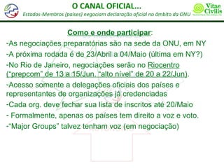 O CANAL OFICIAL...
    Estados-Membros (países) negociam declaração oficial no âmbito da ONU


                  Como e onde participar:
-As negociações preparatórias são na sede da ONU, em NY
-A próxima rodada é de 23/Abril a 04/Maio (última em NY?)
-No Rio de Janeiro, negociações serão no Riocentro
(“prepcom” de 13 a 15/Jun. “alto nível” de 20 a 22/Jun).
-Acesso somente a delegações oficiais dos países e
representantes de organizações já credenciadas
-Cada org. deve fechar sua lista de inscritos até 20/Maio
- Formalmente, apenas os países tem direito a voz e voto.
-“Major Groups” talvez tenham voz (em negociação)
 