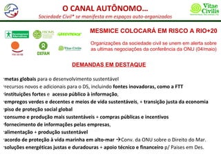 O CANAL AUTÔNOMO…
               Sociedade Civil* se manifesta em espaços auto-organizados

                                     MESMICE COLOCARÁ EM RISCO A RIO+20
                                     Organizações da sociedade civil se unem em alerta sobre
                                     as ultimas negociações da conferência da ONU (04/maio)


                             DEMANDAS EM DESTAQUE

•metas globais para o desenvolvimento sustentável
•recursos novos e adicionais para o DS, incluindo fontes inovadoras, como a FTT

•instituições fortes e acesso público à informação,

•empregos verdes e decentes e meios de vida sustentáveis, + transição justa da economia

•piso de proteção social global

•consumo e produção mais sustentáveis + compras públicas e incentivos

•fornecimento de informações pelas empresas,

•alimentação + produção sustentável

•acordo de proteção à vida marinha em alto-mar Conv. da ONU sobre o Direito do Mar.

•soluções energéticas justas e duradouras + apoio técnico e financeiro p/ Paises em Des.
 