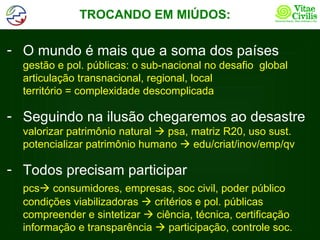 TROCANDO EM MIÚDOS:

- O mundo é mais que a soma dos países
  gestão e pol. públicas: o sub-nacional no desafio global
  articulação transnacional, regional, local
  território = complexidade descomplicada

- Seguindo na ilusão chegaremos ao desastre
  valorizar patrimônio natural  psa, matriz R20, uso sust.
  potencializar patrimônio humano  edu/criat/inov/emp/qv

- Todos precisam participar
  pcs consumidores, empresas, soc civil, poder público
  condições viabilizadoras  critérios e pol. públicas
  compreender e sintetizar  ciência, técnica, certificação
  informação e transparência  participação, controle soc.
 