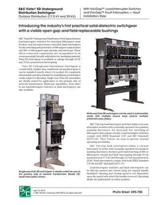 April 13, 2015
© S&C Electric Company 2014-2015, all rights reserved Photo Sheet  695 -700
S&C Vista® SD Underground
Distribution Switchgear
Outdoor Distribution (17.5 kV and 29 kV)
With Visi-Gap™ Load-Interrupter Switches
and Visi-Gap™ Fault Interrupters — Vault
Installation Style
S&CVistaSDUndergroundDistributionSwitchgearfeatures
load-interrupter switches for switching 600-ampere main
feeders, and microprocessor-controlled fault interrupters
for the switching and protection of 600-ampere main feeders
and 200- or 600-ampere taps, laterals, and sub-loops. These
elbow-connected components are encapsulated in an
environmentally friendly solid-dielectric insulating material.
Vista SD Switchgear is available in ratings through 29 kV
and 16 kA symmetrical interrupting.
Vista SD Underground Distribution Switchgear is
considerably smaller than traditional air-insulated gear; it
can be installed exactly where it’s needed. It’s completely
submersible and thus suitable for installation in subsurface
vaults subject to flooding. Single-way Vista SD assemblies
are ideally suited for application on the primary side of
network transformers. Multi-way assemblies, from three
to six load-interrupter switches or fault interrupters, are
also available.
Single-wayVista SD switchgear is ideally suited for use on
the primary side of network transformers. Model 101
(fault interrupter) shown.
Multi-wayVista SD switchgear can be used in submersible
vaults with multiple source ways and/or multiple
protected ways (taps).
S&C Visi-Gap load-interrupter switches utilize a vacuum
interrupter in series with a manually operated two-position
isolating disconnect, for three-pole live switching of
600-ampere three-phase circuits. Load-interrupter switches
comply with IEEE Standard 1247 and IEC Standard
62271-103. They feature an easy-to-operate manual
operating mechanism.
S&C Visi-Gap fault interrupters utilize a vacuum
interrupter in series with manually operated two-position
isolating disconnect, for three-pole load switching of 200- or
600-ampere circuits and fault interrupting through 16 kA
symmetrical at 17.5 kV and through 12.5 kA symmetrical at
29 kV. Fault interrupters comply with both IEEE Standard
C37.60 and IEC Standard 62271-111.
Load-interrupter switches and fault interrupters can
be directly opened and closed using the manual handle
furnished. Opening and closing speed is not dependent
upon the speed with which the handle is moved. Operating
shafts are padlockable in either position.
Introducing the industry’s f irst practical solid- dielectric switchgear
with a visible open gap and f ield- replaceable bushings
 