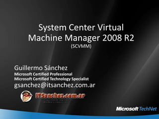 System Center VirtualMachine Manager 2008 R2(SCVMM) Guillermo Sánchez Microsoft Certified Professional Microsoft Certified Technology Specialist gsanchez@itsanchez.com.ar 