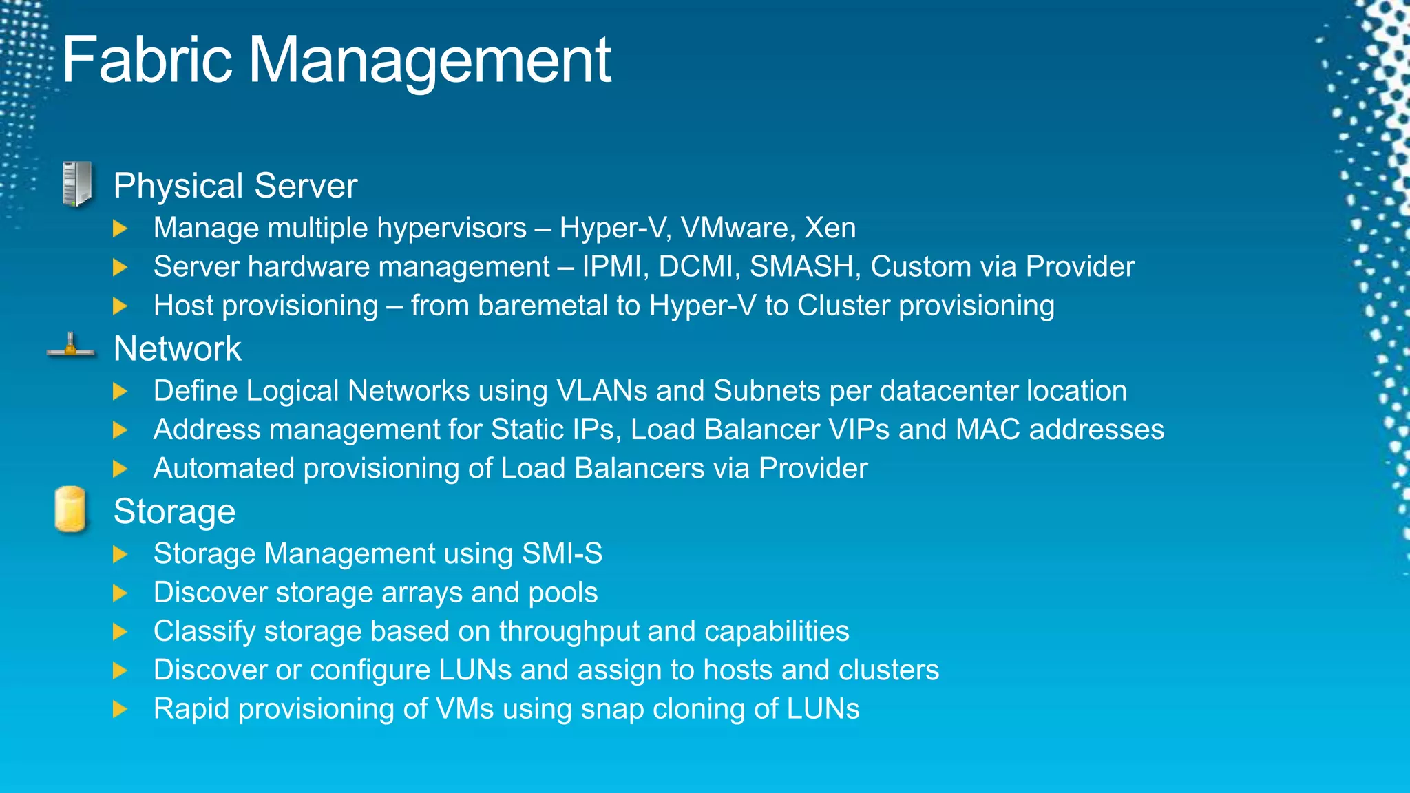 Fabric ManagementPhysical ServerManage multiple hypervisors – Hyper-V, VMware, XenServer hardware management – IPMI, DCMI, SMASH, Custom via ProviderHost provisioning – from baremetal to Hyper-V to Cluster provisioningNetworkDefine Logical Networks using VLANs and Subnets per datacenter locationAddress management for Static IPs, Load Balancer VIPs and MAC addressesAutomated provisioning of Load Balancers via ProviderStorageStorage Management using SMI-SDiscover storage arrays and poolsClassify storage based on throughput and capabilitiesDiscover or configure LUNs and assign to hosts and clustersRapid provisioning of VMs using snap cloning of LUNs