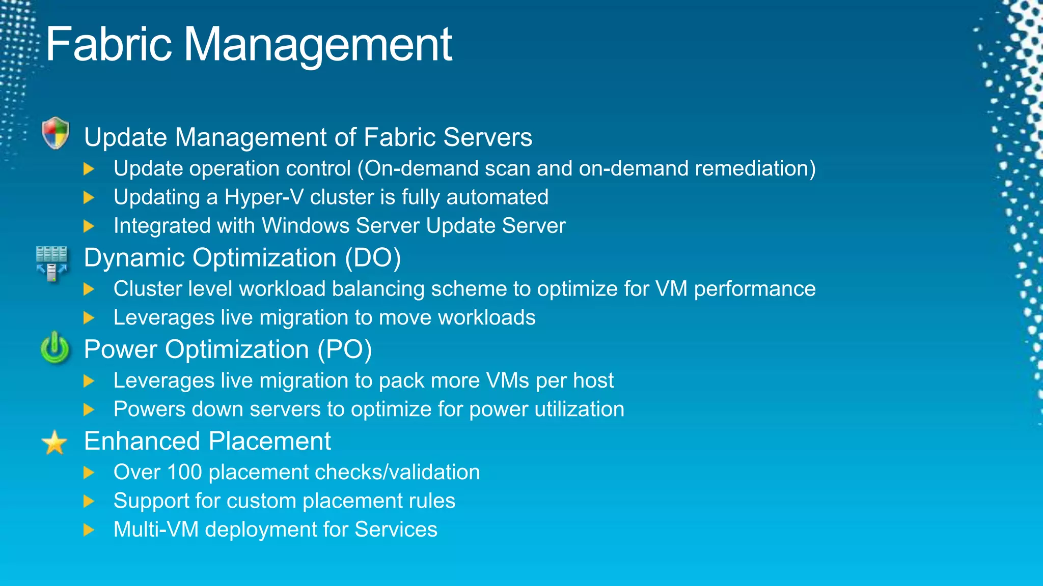 Fabric ManagementUpdate Management of Fabric ServersUpdate operation control (On-demand scan and on-demand remediation)Updating a Hyper-V cluster is fully automatedIntegrated with Windows Server Update ServerDynamic Optimization (DO)Cluster level workload balancing scheme to optimize for VM performanceLeverages live migration to move workloadsPower Optimization (PO)Leverages live migration to pack more VMs per hostPowers down servers to optimize for power utilizationEnhanced PlacementOver 100 placement checks/validationSupport for custom placement rulesMulti-VM deployment for Services